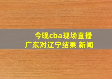 今晚cba现场直播广东对辽宁结果 新闻